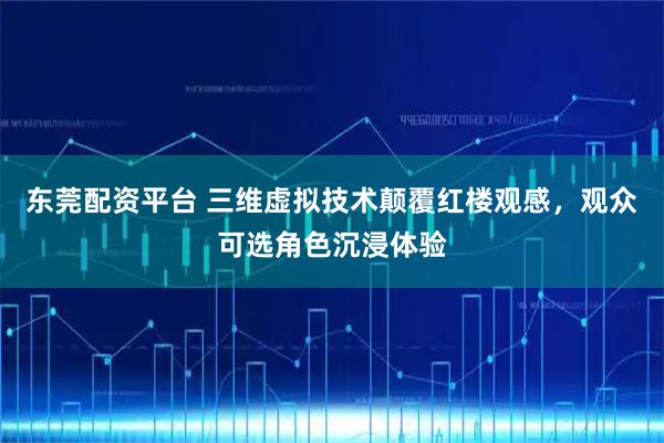 东莞配资平台 三维虚拟技术颠覆红楼观感，观众可选角色沉浸体验