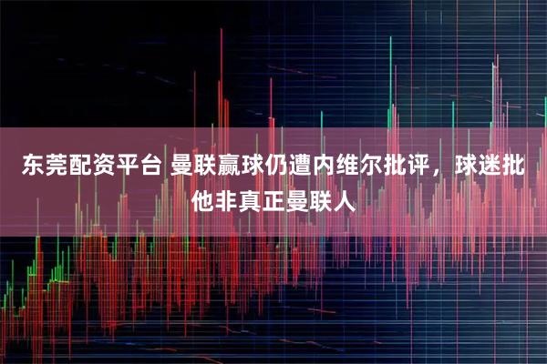 东莞配资平台 曼联赢球仍遭内维尔批评，球迷批他非真正曼联人