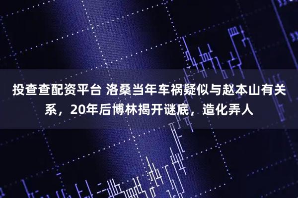 投查查配资平台 洛桑当年车祸疑似与赵本山有关系，20年后博林揭开谜底，造化弄人