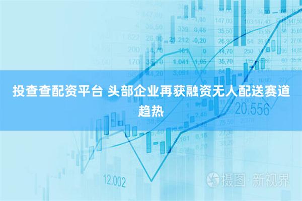 投查查配资平台 头部企业再获融资无人配送赛道趋热