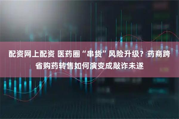 配资网上配资 医药圈“串货”风险升级？药商跨省购药转售如何演变成敲诈未遂