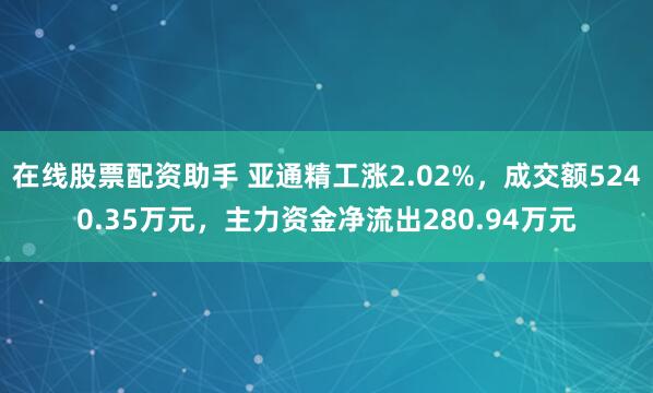 在线股票配资助手 亚通精工涨2.02%，成交额5240.35万元，主力资金净流出280.94万元