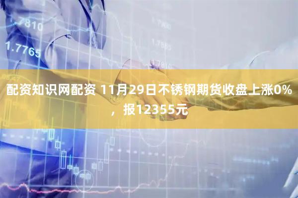 配资知识网配资 11月29日不锈钢期货收盘上涨0%，报12355元