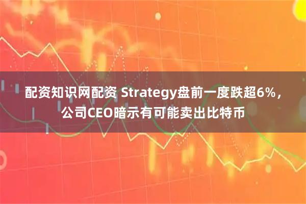 配资知识网配资 Strategy盘前一度跌超6%，公司CEO暗示有可能卖出比特币