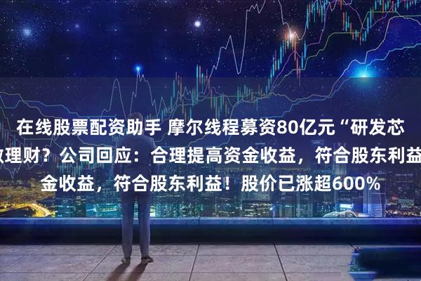 在线股票配资助手 摩尔线程募资80亿元“研发芯片”等，用75亿元做理财？公司回应：合理提高资金收益，符合股东利益！股价已涨超600%