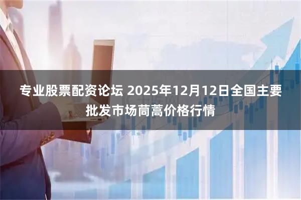 专业股票配资论坛 2025年12月12日全国主要批发市场茼蒿价格行情
