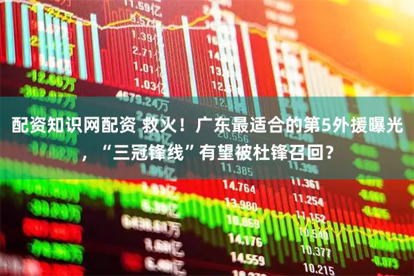 配资知识网配资 救火！广东最适合的第5外援曝光，“三冠锋线”有望被杜锋召回？