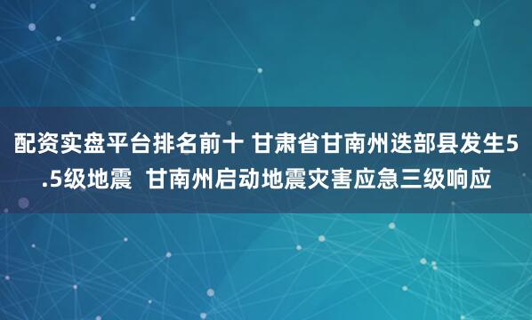 配资实盘平台排名前十 甘肃省甘南州迭部县发生5.5级地震  甘南州启动地震灾害应急三级响应
