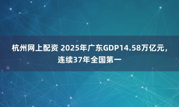 杭州网上配资 2025年广东GDP14.58万亿元，连续37年全国第一