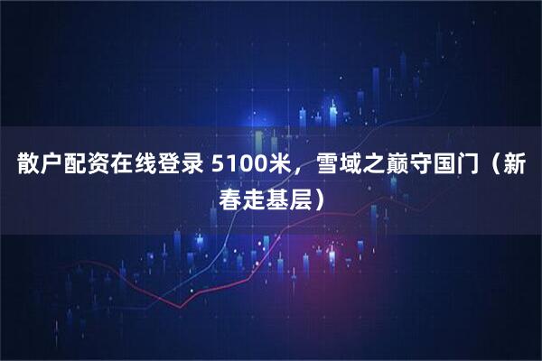 散户配资在线登录 5100米，雪域之巅守国门（新春走基层）