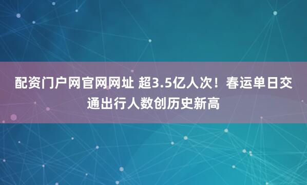 配资门户网官网网址 超3.5亿人次！春运单日交通出行人数创历史新高