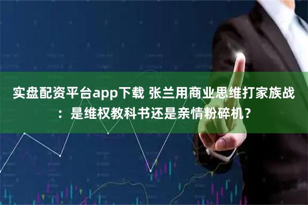 实盘配资平台app下载 张兰用商业思维打家族战：是维权教科书还是亲情粉碎机？