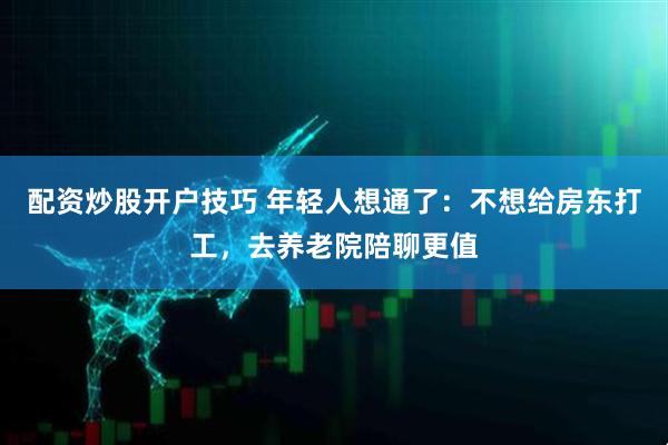 配资炒股开户技巧 年轻人想通了：不想给房东打工，去养老院陪聊更值