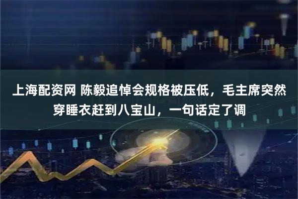 上海配资网 陈毅追悼会规格被压低，毛主席突然穿睡衣赶到八宝山，一句话定了调