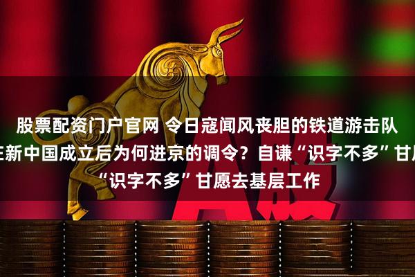 股票配资门户官网 令日寇闻风丧胆的铁道游击队长刘金山，在新中国成立后为何进京的调令？自谦“识字不多”甘愿去基层工作