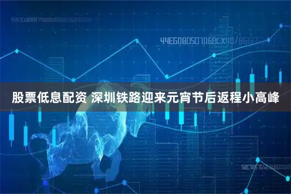 股票低息配资 深圳铁路迎来元宵节后返程小高峰