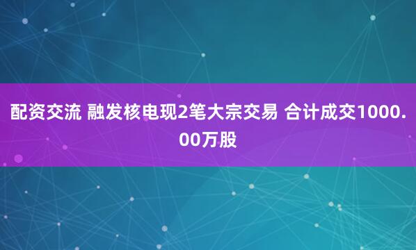 配资交流 融发核电现2笔大宗交易 合计成交1000.00万股