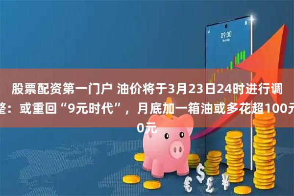股票配资第一门户 油价将于3月23日24时进行调整：或重回“9元时代”，月底加一箱油或多花超100元