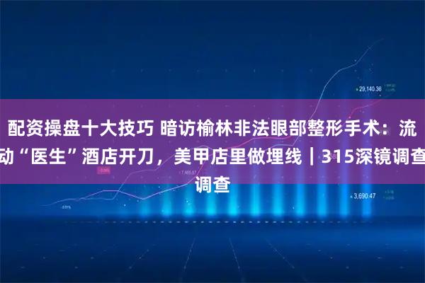 配资操盘十大技巧 暗访榆林非法眼部整形手术：流动“医生”酒店开刀，美甲店里做埋线｜315深镜调查