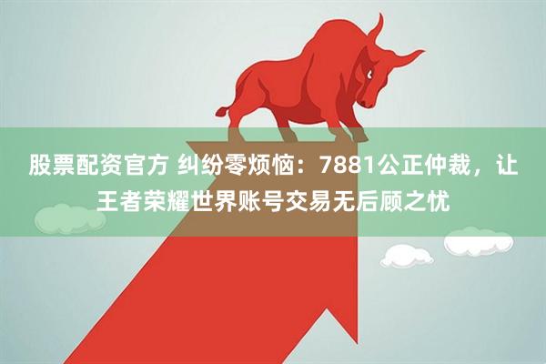 股票配资官方 纠纷零烦恼：7881公正仲裁，让王者荣耀世界账号交易无后顾之忧