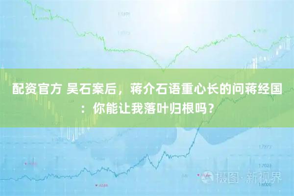 配资官方 吴石案后，蒋介石语重心长的问蒋经国：你能让我落叶归根吗？