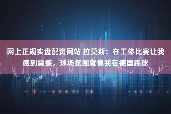 网上正规实盘配资网站 拉莫斯：在工体比赛让我感到震撼，球场氛围就像我在德国踢球