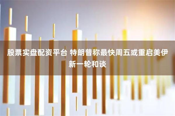 股票实盘配资平台 特朗普称最快周五或重启美伊新一轮和谈