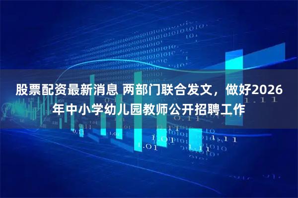 股票配资最新消息 两部门联合发文，做好2026年中小学幼儿园教师公开招聘工作
